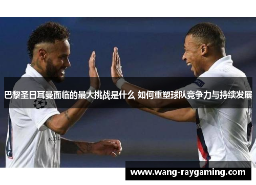 巴黎圣日耳曼面临的最大挑战是什么 如何重塑球队竞争力与持续发展