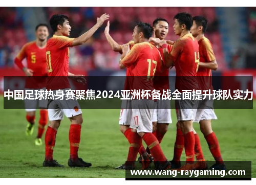 中国足球热身赛聚焦2024亚洲杯备战全面提升球队实力