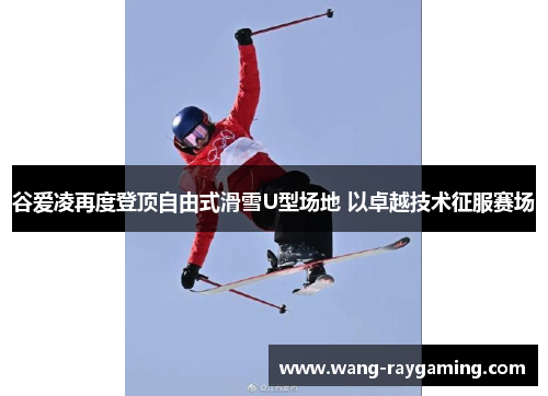 谷爱凌再度登顶自由式滑雪U型场地 以卓越技术征服赛场