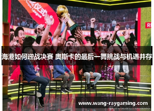 海港如何迎战决赛 奥斯卡的最后一舞挑战与机遇并存