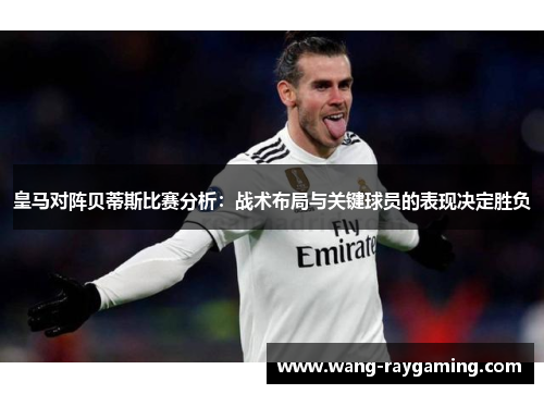 皇马对阵贝蒂斯比赛分析：战术布局与关键球员的表现决定胜负