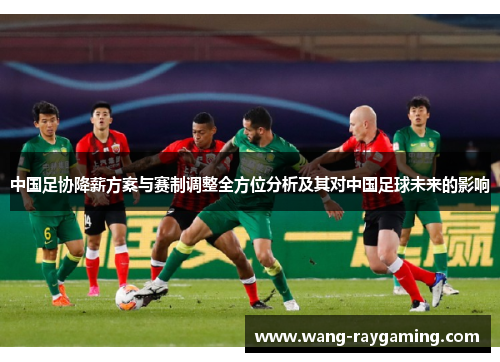 中国足协降薪方案与赛制调整全方位分析及其对中国足球未来的影响