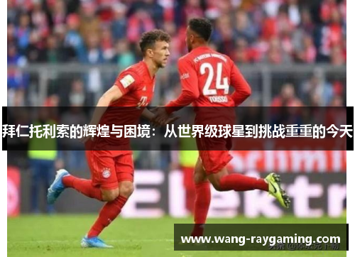 拜仁托利索的辉煌与困境：从世界级球星到挑战重重的今天