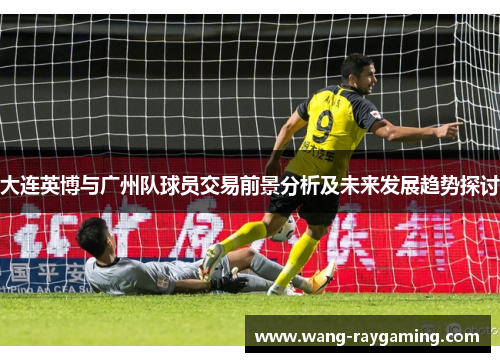 大连英博与广州队球员交易前景分析及未来发展趋势探讨