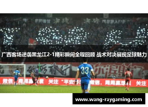 广西客场逆袭黑龙江2-1精彩瞬间全程回顾 战术对决展现足球魅力