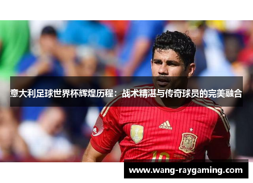 意大利足球世界杯辉煌历程：战术精湛与传奇球员的完美融合