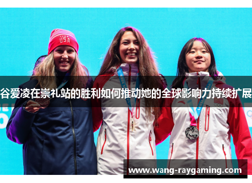 谷爱凌在崇礼站的胜利如何推动她的全球影响力持续扩展 谷爱凌在崇礼站的胜利如何推动她的全球影响力持续扩展