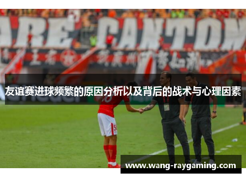 友谊赛进球频繁的原因分析以及背后的战术与心理因素