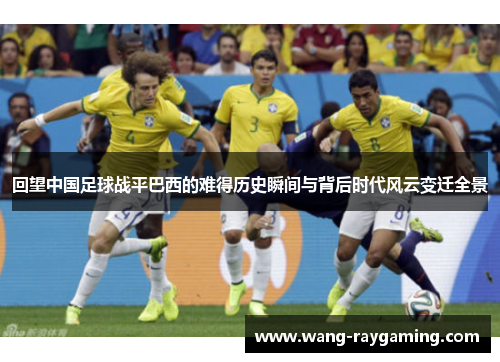 回望中国足球战平巴西的难得历史瞬间与背后时代风云变迁全景 回望中国足球战平巴西的难得历史瞬间与背后时代风云变迁全景