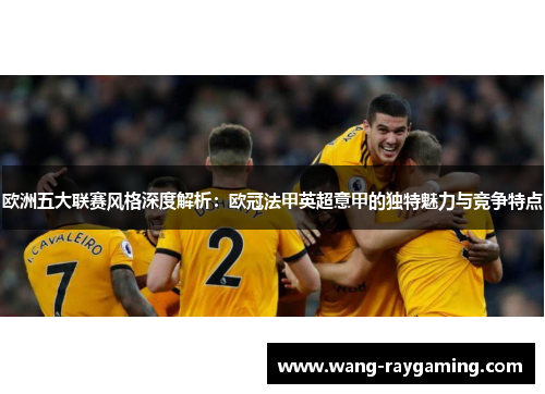 欧洲五大联赛风格深度解析:欧冠法甲英超意甲的独特魅力与竞争特点 欧洲五大联赛风格深度解析:欧冠法甲英超意甲的独特魅力与竞争特点
