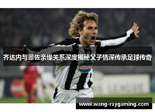 齐达内与恩佐亲缘关系深度揭秘父子情深传承足球传奇