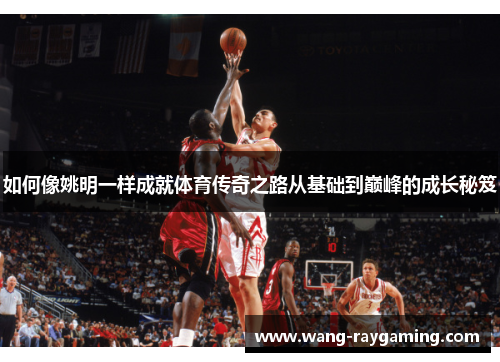 如何像姚明一样成就体育传奇之路从基础到巅峰的成长秘笈 如何像姚明一样成就体育传奇之路从基础到巅峰的成长秘笈