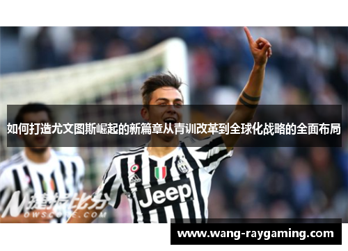 如何打造尤文图斯崛起的新篇章从青训改革到全球化战略的全面布局 如何打造尤文图斯崛起的新篇章从青训改革到全球化战略的全面布局